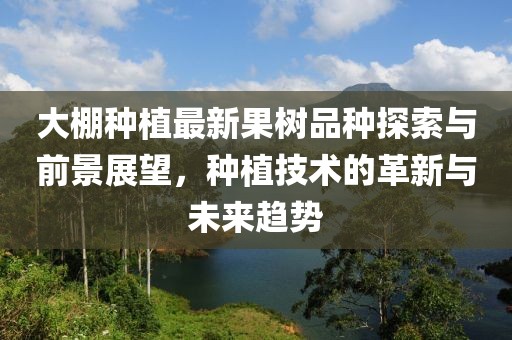大棚种植最新果树品种探索与前景展望，种植技术的革新与未来趋势