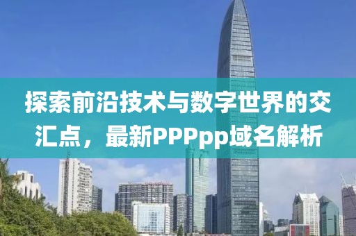 探索前沿技术与数字世界的交汇点，最新PPPpp域名解析