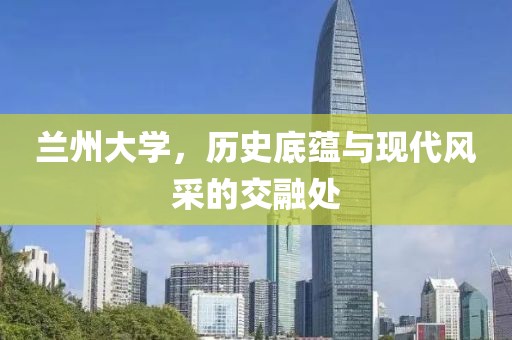 兰州大学，历史底蕴与现代风采的交融处