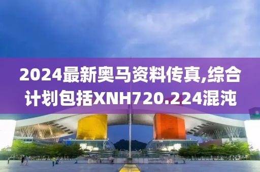 2024最新奥马资料传真,综合计划包括XNH720.224混沌