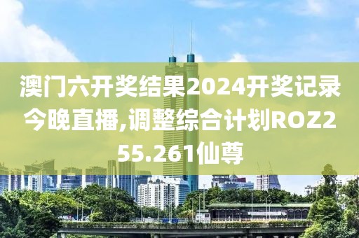 澳门六开奖结果2024开奖记录今晚直播,调整综合计划ROZ255.261仙尊