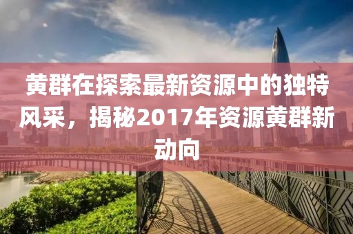 黄群在探索最新资源中的独特风采，揭秘2017年资源黄群新动向