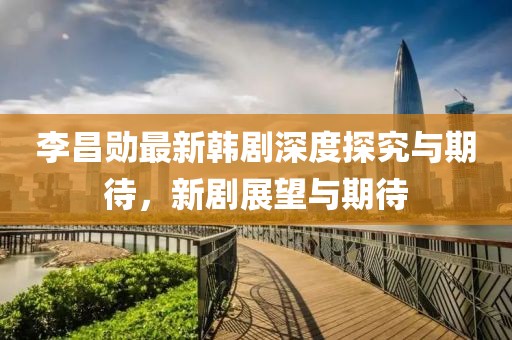 李昌勋最新韩剧深度探究与期待，新剧展望与期待