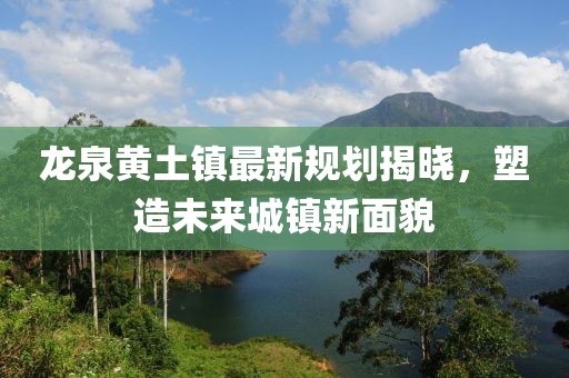 龙泉黄土镇最新规划揭晓，塑造未来城镇新面貌
