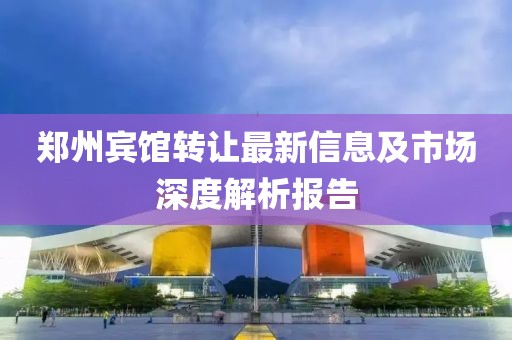 郑州宾馆转让最新信息及市场深度解析报告