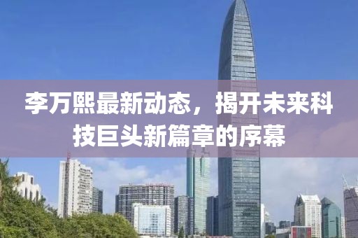 李万熙最新动态，揭开未来科技巨头新篇章的序幕