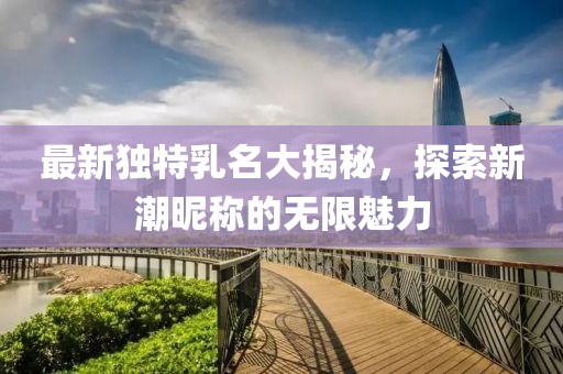 最新独特乳名大揭秘，探索新潮昵称的无限魅力