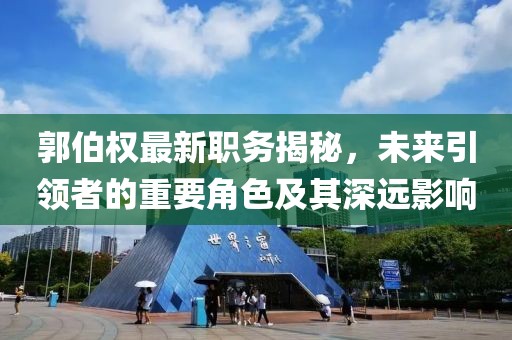 郭伯权最新职务揭秘，未来引领者的重要角色及其深远影响