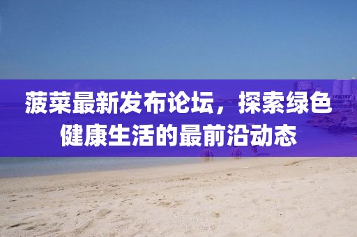 菠菜最新发布论坛，探索绿色健康生活的最前沿动态