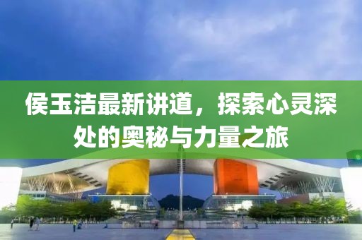 侯玉洁最新讲道，探索心灵深处的奥秘与力量之旅