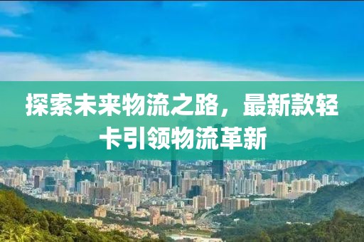 探索未来物流之路，最新款轻卡引领物流革新