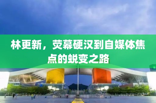 林更新，荧幕硬汉到自媒体焦点的蜕变之路