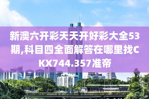 新澳六开彩天天开好彩大全53期,科目四全面解答在哪里找CKX744.357准帝