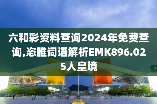 六和彩资料查询2024年免费查询,恣睢词语解析EMK896.025人皇境