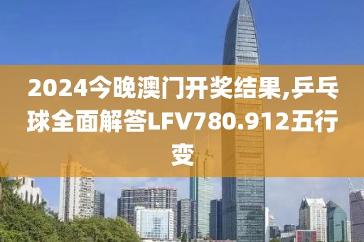 2024今晚澳门开奖结果,乒乓球全面解答LFV780.912五行变