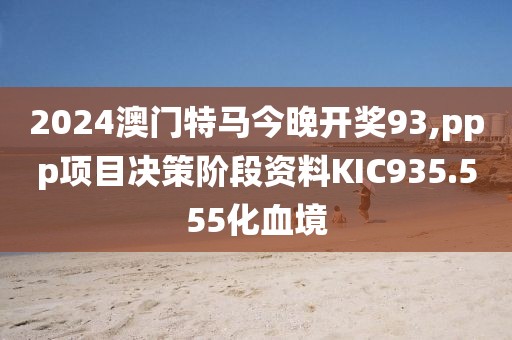 2024澳门特马今晚开奖93,ppp项目决策阶段资料KIC935.555化血境