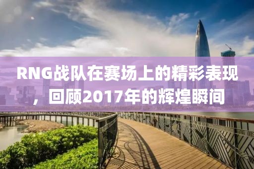 RNG战队在赛场上的精彩表现，回顾2017年的辉煌瞬间