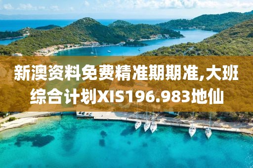新澳资料免费精准期期准,大班综合计划XIS196.983地仙