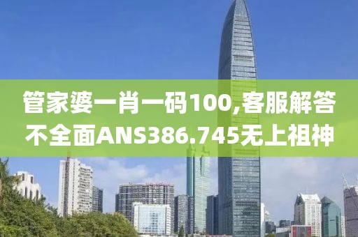 管家婆一肖一码100,客服解答不全面ANS386.745无上祖神