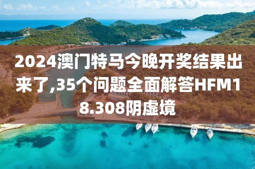 2024澳门特马今晚开奖结果出来了,35个问题全面解答HFM18.308阴虚境