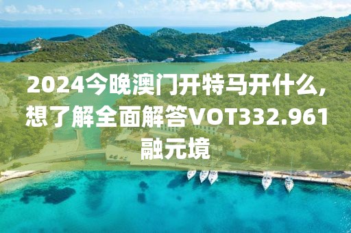 2024今晚澳门开特马开什么,想了解全面解答VOT332.961融元境