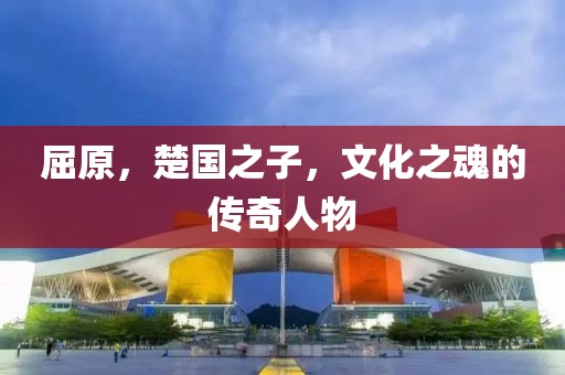 屈原，楚国之子，文化之魂的传奇人物