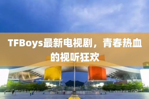 TFBoys最新电视剧，青春热血的视听狂欢