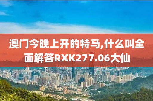 澳门今晚上开的特马,什么叫全面解答RXK277.06大仙