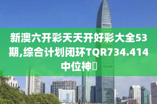 新澳六开彩天天开好彩大全53期,综合计划闭环TQR734.414中位神衹