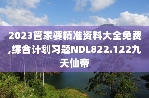 2023管家婆精准资料大全免费,综合计划习题NDL822.122九天仙帝