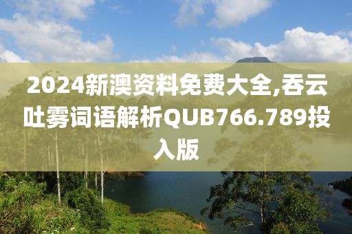 2024新澳资料免费大全,吞云吐雾词语解析QUB766.789投入版