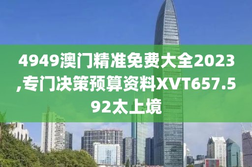 4949澳门精准免费大全2023,专门决策预算资料XVT657.592太上境