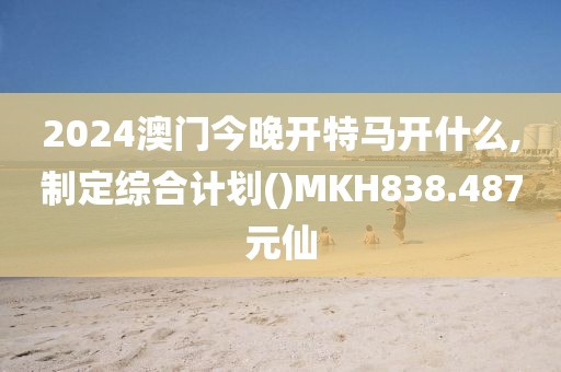 2024澳门今晚开特马开什么,制定综合计划()MKH838.487元仙