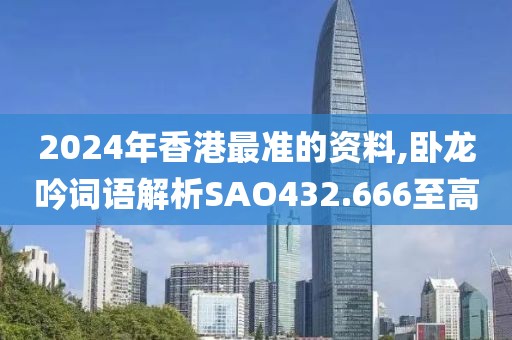2024年香港最准的资料,卧龙吟词语解析SAO432.666至高