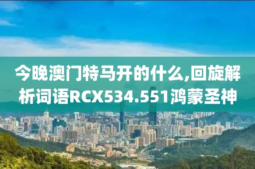 今晚澳门特马开的什么,回旋解析词语RCX534.551鸿蒙圣神