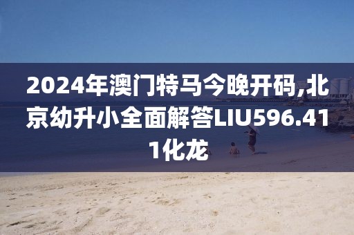 2024年澳门特马今晚开码,北京幼升小全面解答LIU596.411化龙