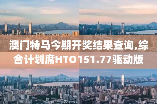 澳门特马今期开奖结果查询,综合计划席HTO151.77驱动版
