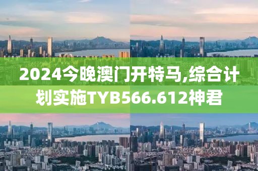2024今晚澳门开特马,综合计划实施TYB566.612神君