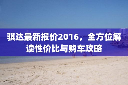 骐达最新报价2016，全方位解读性价比与购车攻略
