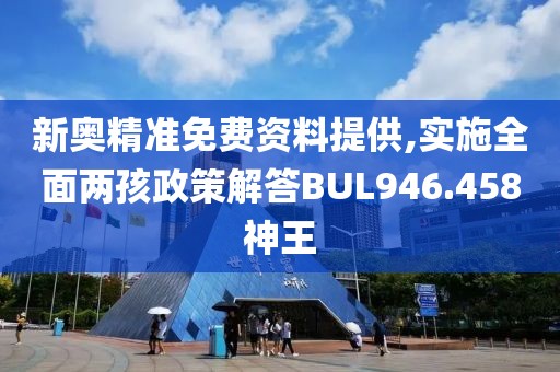 新奥精准免费资料提供,实施全面两孩政策解答BUL946.458神王