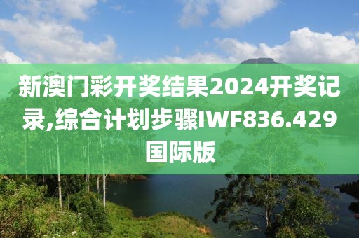 新澳门彩开奖结果2024开奖记录,综合计划步骤IWF836.429国际版