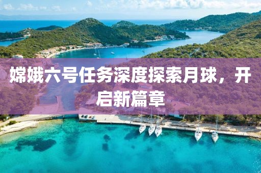 嫦娥六号任务深度探索月球，开启新篇章