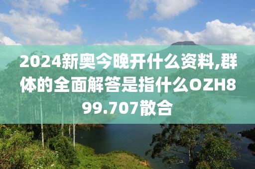 2024新奥今晚开什么资料,群体的全面解答是指什么OZH899.707散合