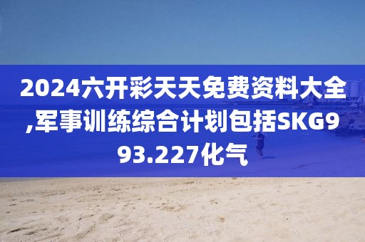2024六开彩天天免费资料大全,军事训练综合计划包括SKG993.227化气