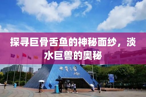探寻巨骨舌鱼的神秘面纱，淡水巨兽的奥秘