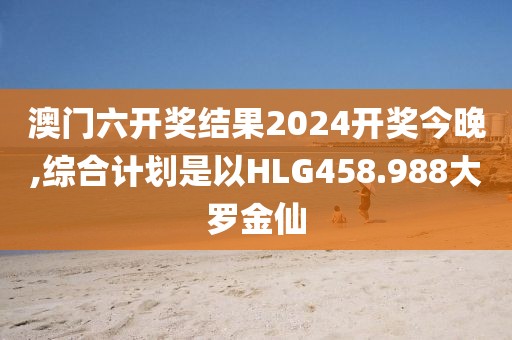 澳门六开奖结果2024开奖今晚,综合计划是以HLG458.988大罗金仙