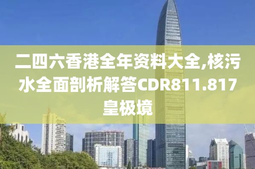 二四六香港全年资料大全,核污水全面剖析解答CDR811.817皇极境