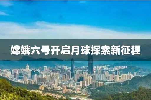 嫦娥六号开启月球探索新征程