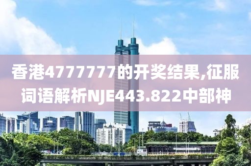 香港4777777的开奖结果,征服词语解析NJE443.822中部神