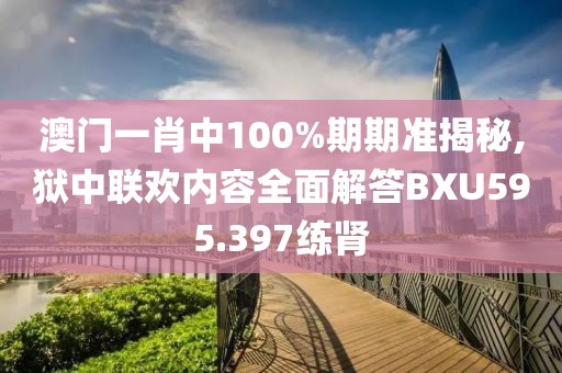 澳门一肖中100%期期准揭秘,狱中联欢内容全面解答BXU595.397练肾